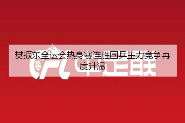 樊振东全运会热身赛连胜国乒主力竞争再度升温